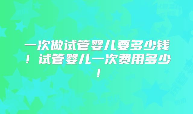 一次做试管婴儿要多少钱！试管婴儿一次费用多少！