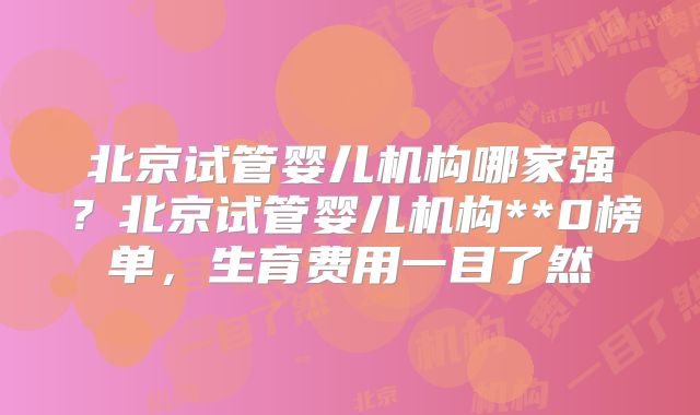 北京试管婴儿机构哪家强?北京试管婴儿机构**0榜单,生育费用一目了然