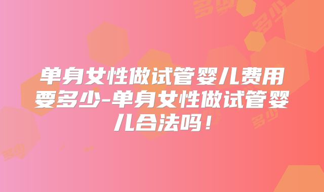 单身女性做试管婴儿费用要多少-单身女性做试管婴儿合法吗！