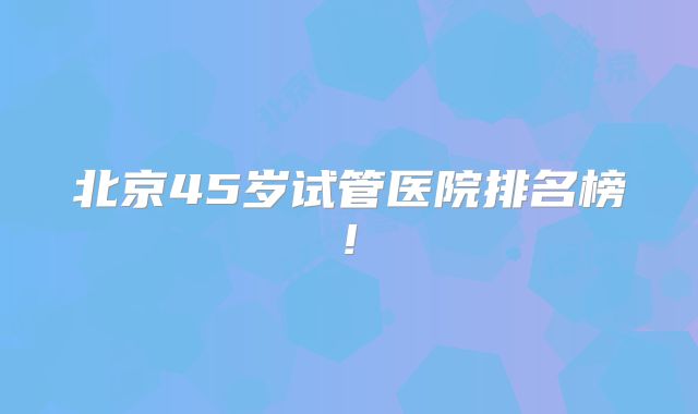 北京45岁试管医院排名榜!