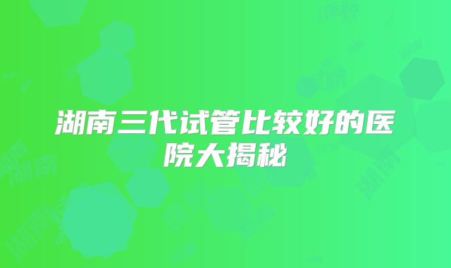 湖南三代试管比较好的医院大揭秘