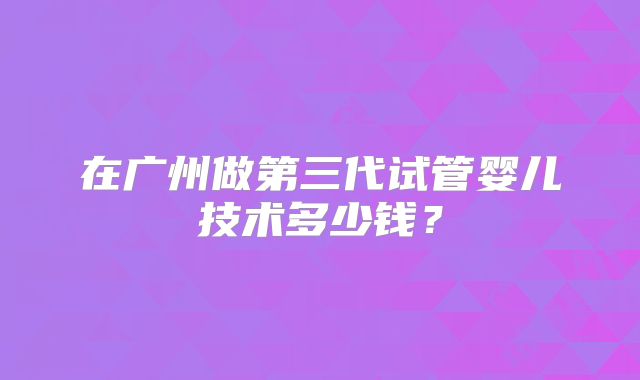 在广州做第三代试管婴儿技术多少钱？