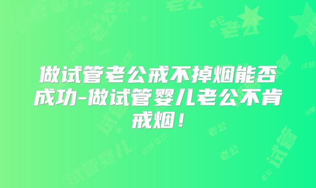 做试管老公戒不掉烟能否成功-做试管婴儿老公不肯戒烟!