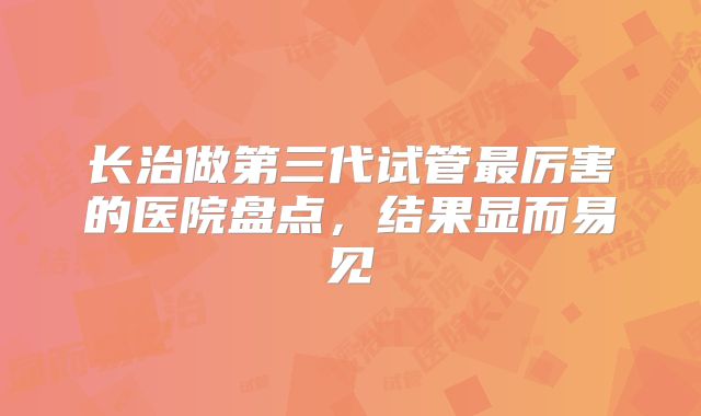 长治做第三代试管最厉害的医院盘点,结果显而易见
