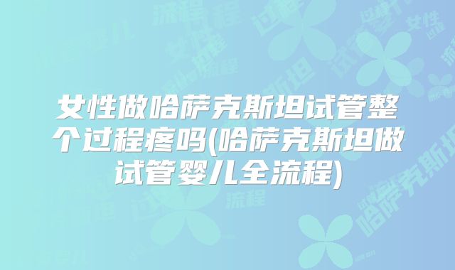 女性做哈萨克斯坦试管整个过程疼吗(哈萨克斯坦做试管婴儿全流程)