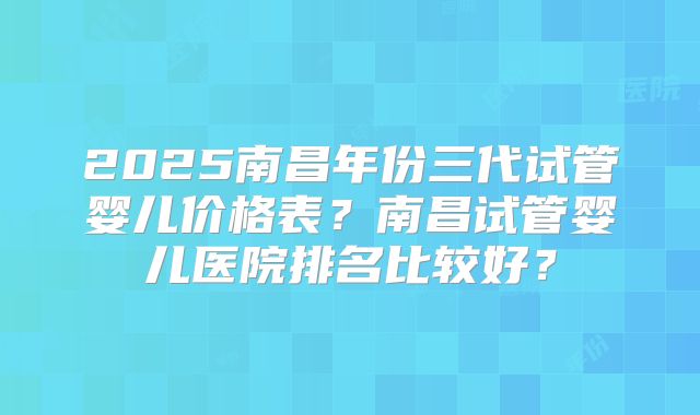 2025南昌年份三代试管婴儿价格表？南昌试管婴儿医院排名比较好？
