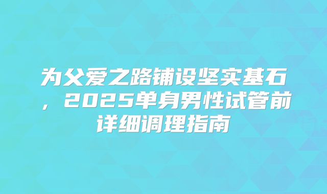 为父爱之路铺设坚实基石,2025单身男性试管前详细调理指南