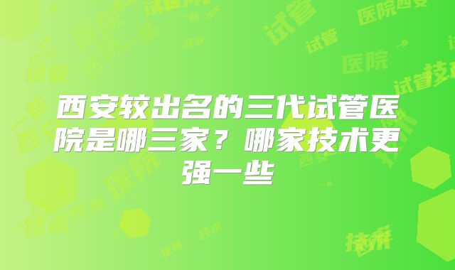 西安较出名的三代试管医院是哪三家？哪家技术更强一些