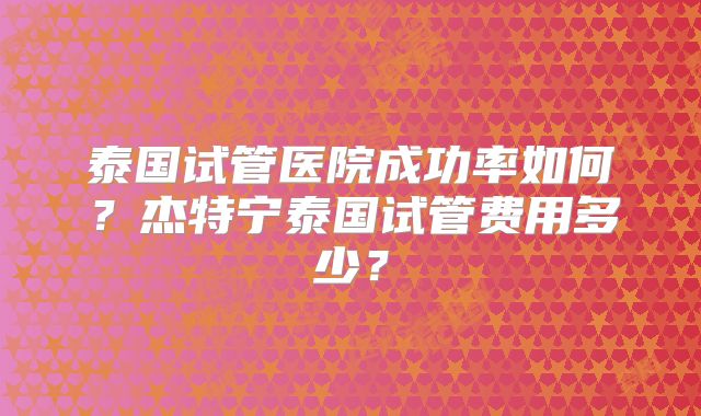 泰国试管医院成功率如何？杰特宁泰国试管费用多少？