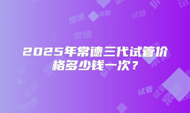 2025年常德三代试管价格多少钱一次？
