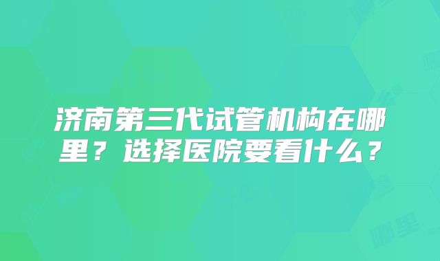 济南第三代试管机构在哪里?选择医院要看什么?