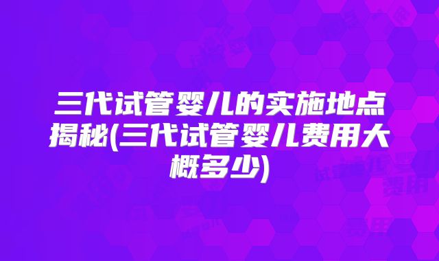 三代试管婴儿的实施地点揭秘(三代试管婴儿费用大概多少)