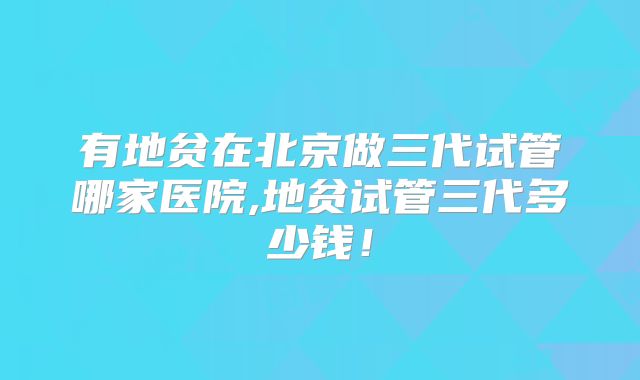 有地贫在北京做三代试管哪家医院,地贫试管三代多少钱！