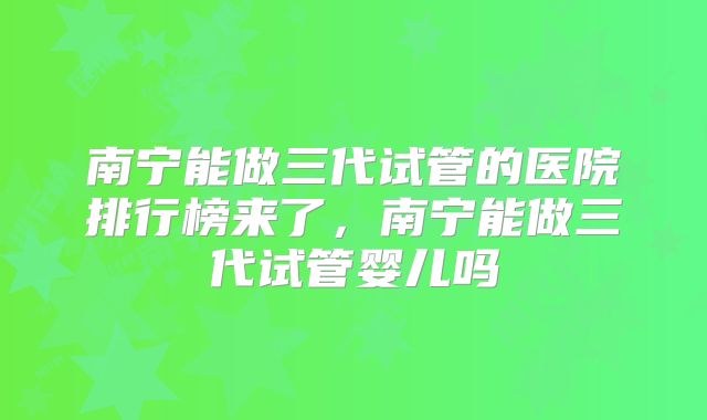 南宁能做三代试管的医院排行榜来了，南宁能做三代试管婴儿吗