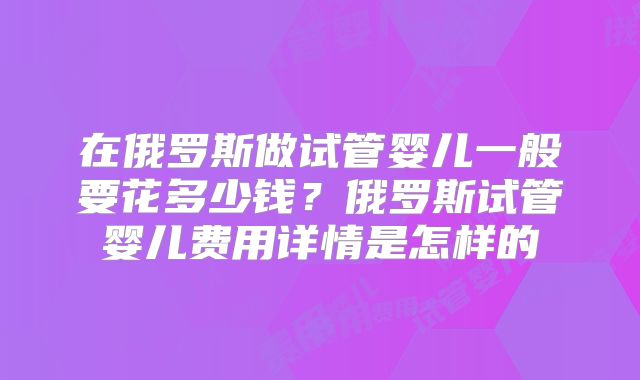 在俄罗斯做试管婴儿一般要花多少钱？俄罗斯试管婴儿费用详情是怎样的