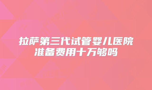 拉萨第三代试管婴儿医院准备费用十万够吗