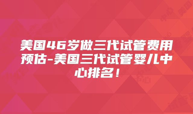 美国46岁做三代试管费用预估-美国三代试管婴儿中心排名!