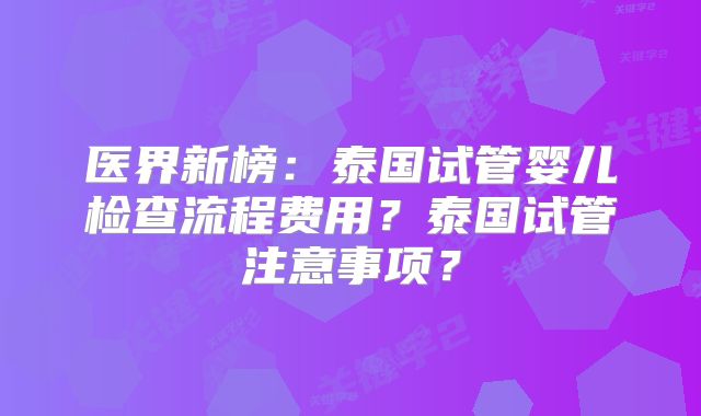 医界新榜:泰国试管婴儿检查流程费用?泰国试管注意事项?