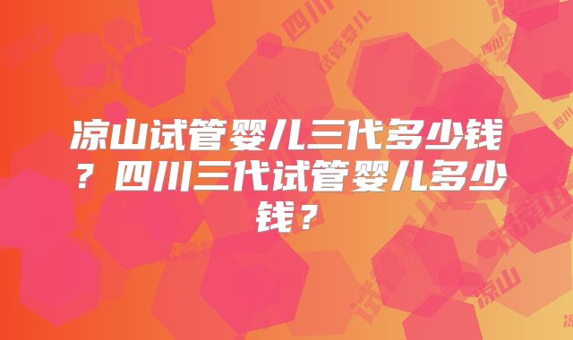凉山试管婴儿三代多少钱?四川三代试管婴儿多少钱?
