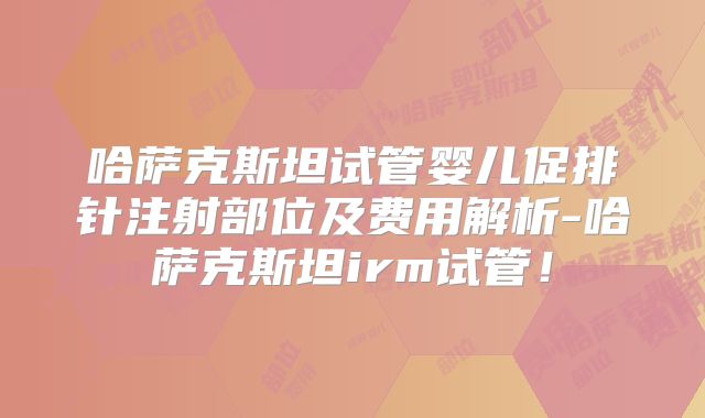 哈萨克斯坦试管婴儿促排针注射部位及费用解析-哈萨克斯坦irm试管！