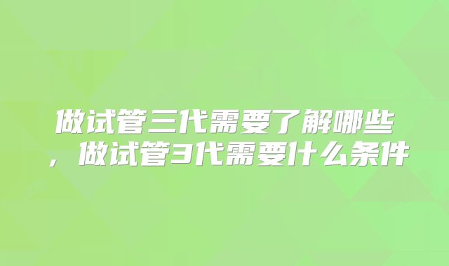 做试管三代需要了解哪些，做试管3代需要什么条件