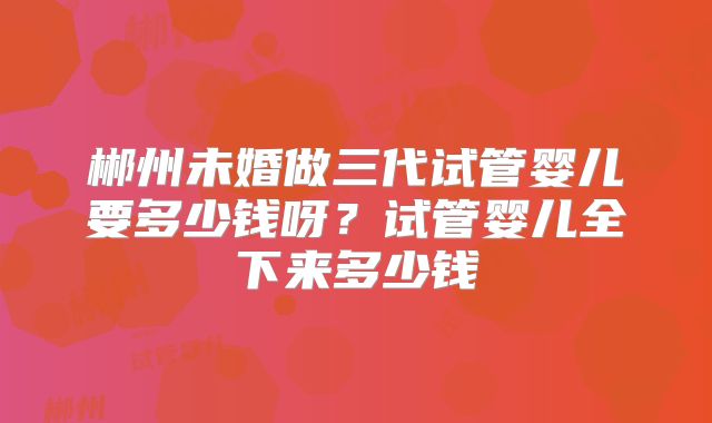 郴州未婚做三代试管婴儿要多少钱呀？试管婴儿全下来多少钱