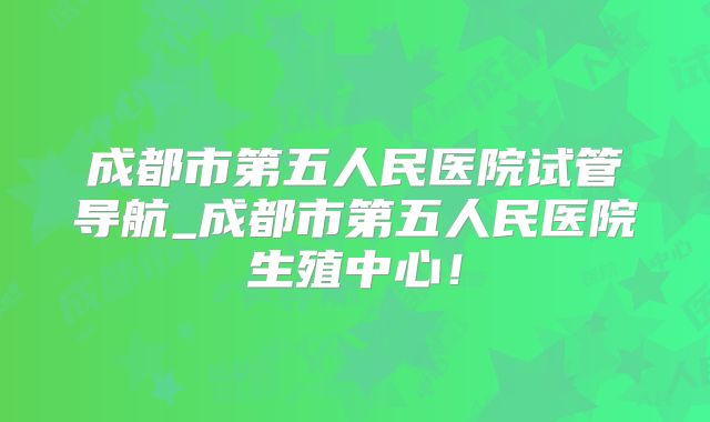 成都市第五人民医院试管导航_成都市第五人民医院生殖中心！