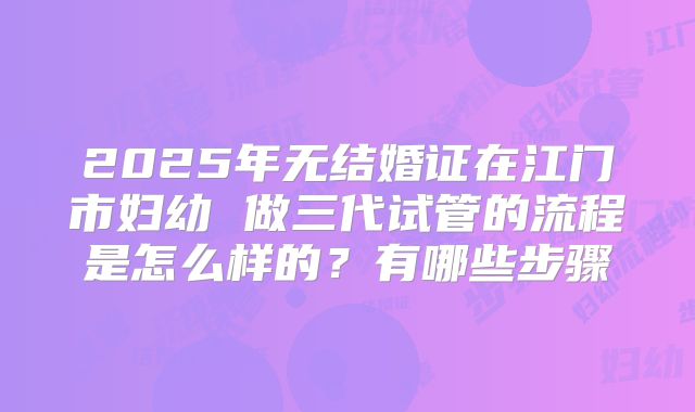 2025年无结婚证在江门市妇幼 做三代试管的流程是怎么样的?有哪些步骤