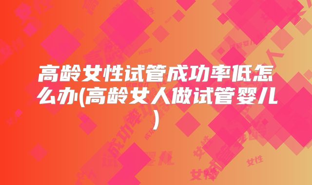 高龄女性试管成功率低怎么办(高龄女人做试管婴儿)