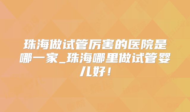 珠海做试管厉害的医院是哪一家_珠海哪里做试管婴儿好!