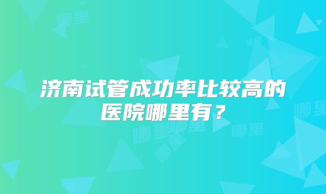 济南试管成功率比较高的医院哪里有?