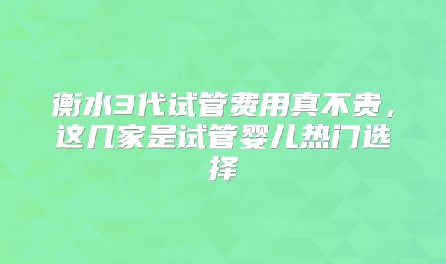 衡水3代试管费用真不贵，这几家是试管婴儿热门选择