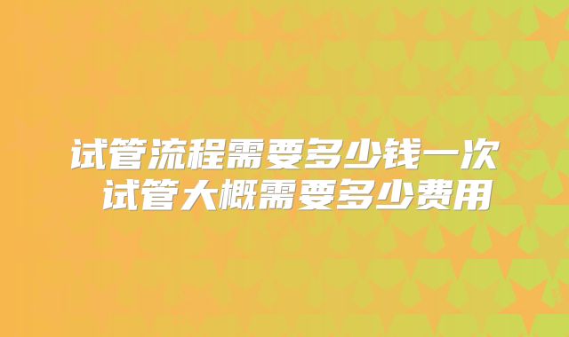 试管流程需要多少钱一次 试管大概需要多少费用