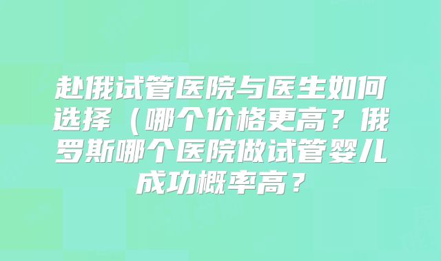 赴俄试管医院与医生如何选择(哪个价格更高?俄罗斯哪个医院做试管婴儿成功概率高?