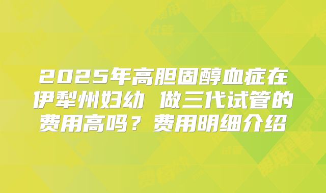2025年高胆固醇血症在伊犁州妇幼 做三代试管的费用高吗？费用明细介绍