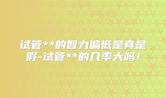 试管**的智力偏低是真是假-试管**的几率大吗!