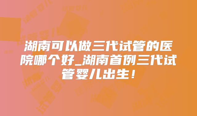 湖南可以做三代试管的医院哪个好_湖南首例三代试管婴儿出生！