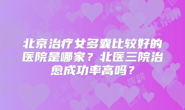 北京治疗女多囊比较好的医院是哪家?北医三院治愈成功率高吗?