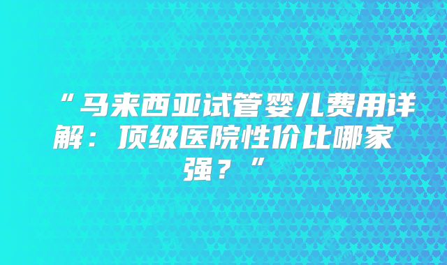 “马来西亚试管婴儿费用详解：顶级医院性价比哪家强？”