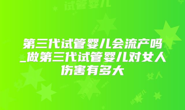 第三代试管婴儿会流产吗_做第三代试管婴儿对女人伤害有多大