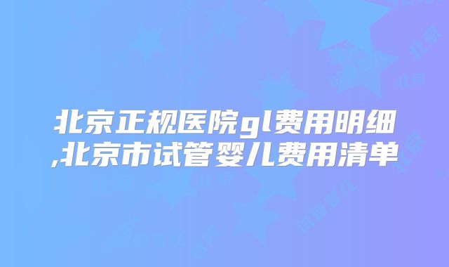 北京正规医院gl费用明细,北京市试管婴儿费用清单