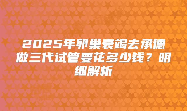 2025年卵巢衰竭去承德做三代试管要花多少钱？明细解析