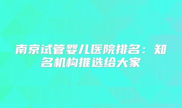 南京试管婴儿医院排名：知名机构推选给大家