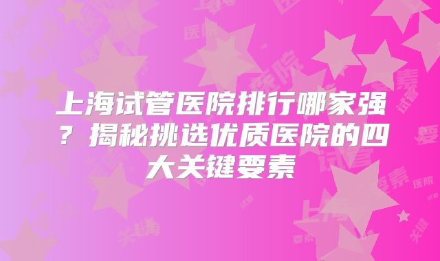 上海试管医院排行哪家强？揭秘挑选优质医院的四大关键要素