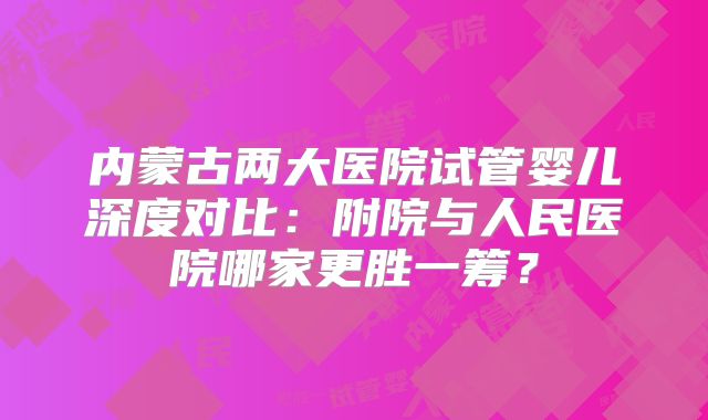 内蒙古两大医院试管婴儿深度对比：附院与人民医院哪家更胜一筹？