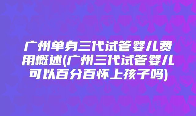 广州单身三代试管婴儿费用概述(广州三代试管婴儿可以百分百怀上孩子吗)