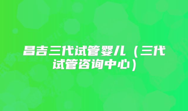 昌吉三代试管婴儿(三代试管咨询中心)
