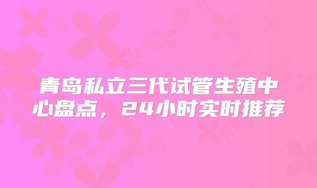 青岛私立三代试管生殖中心盘点,24小时实时推荐
