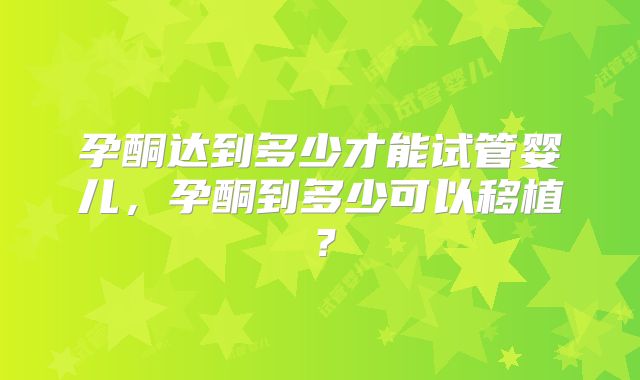 孕酮达到多少才能试管婴儿，孕酮到多少可以移植？