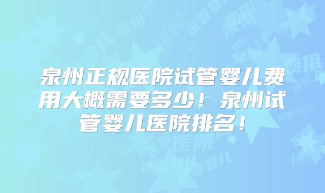 泉州正规医院试管婴儿费用大概需要多少！泉州试管婴儿医院排名！